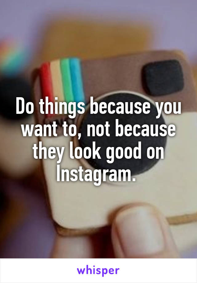 Do things because you want to, not because they look good on Instagram. 