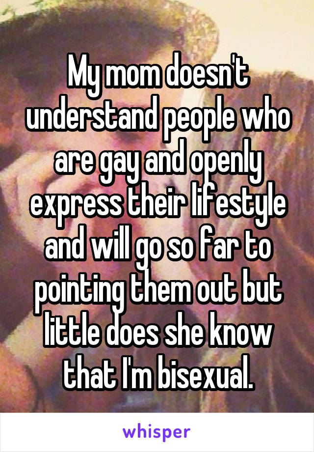 My mom doesn't understand people who are gay and openly express their lifestyle and will go so far to pointing them out but little does she know that I'm bisexual.