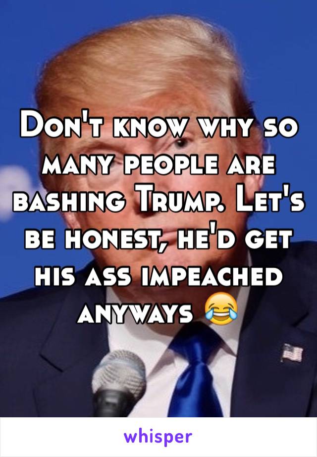 Don't know why so many people are bashing Trump. Let's be honest, he'd get his ass impeached anyways 😂