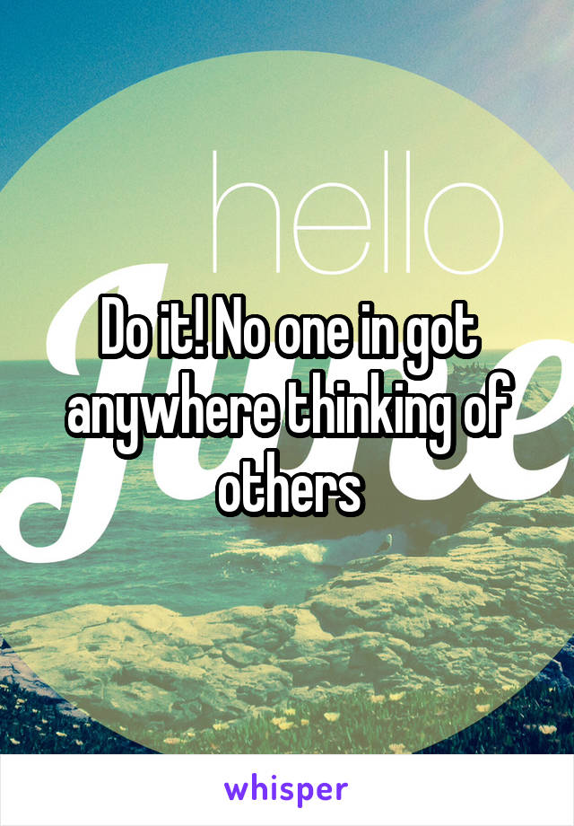 Do it! No one in got anywhere thinking of others