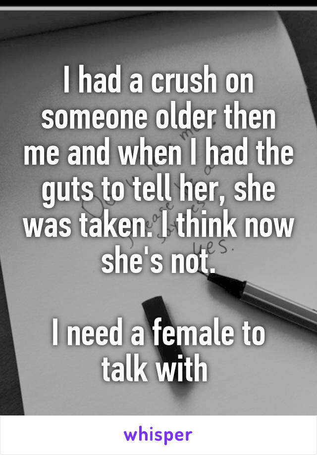 I had a crush on someone older then me and when I had the guts to tell her, she was taken. I think now she's not.

I need a female to talk with 