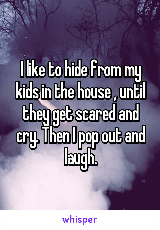 I like to hide from my kids in the house , until they get scared and cry. Then I pop out and laugh.