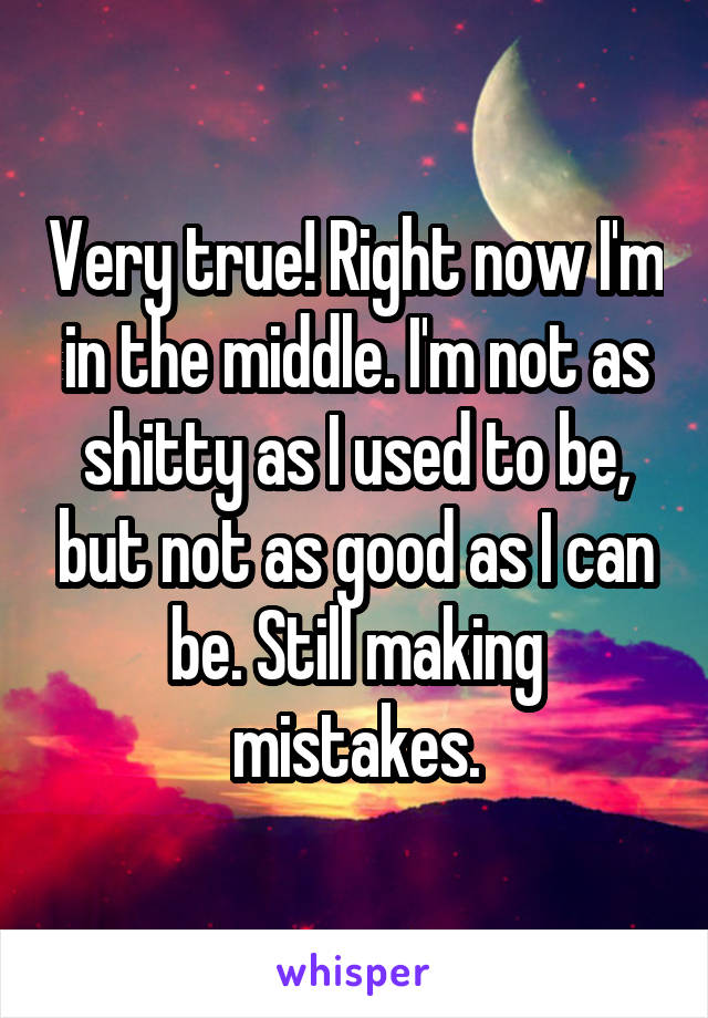 Very true! Right now I'm in the middle. I'm not as shitty as I used to be, but not as good as I can be. Still making mistakes.