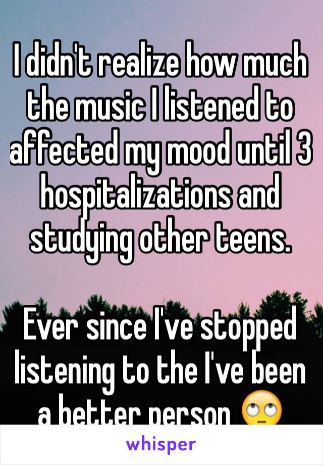 I didn't realize how much the music I listened to affected my mood until 3 hospitalizations and studying other teens. 

Ever since I've stopped listening to the I've been a better person 🙄