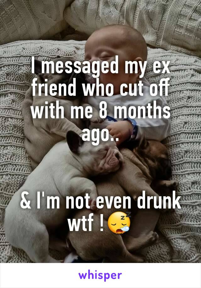 I messaged my ex friend who cut off with me 8 months ago..


& I'm not even drunk wtf !😪