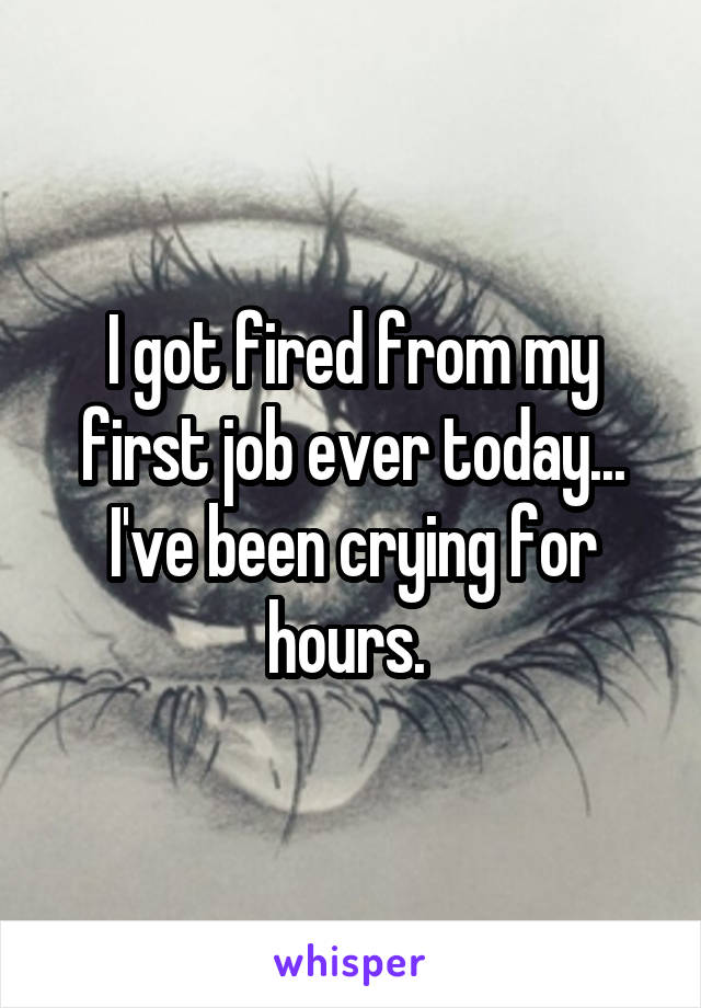 I got fired from my first job ever today... I've been crying for hours. 