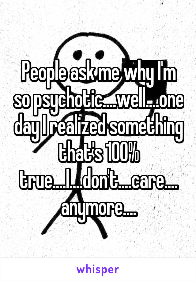 People ask me why I'm so psychotic....well....one day I realized something that's 100% true....I....don't....care.... anymore....