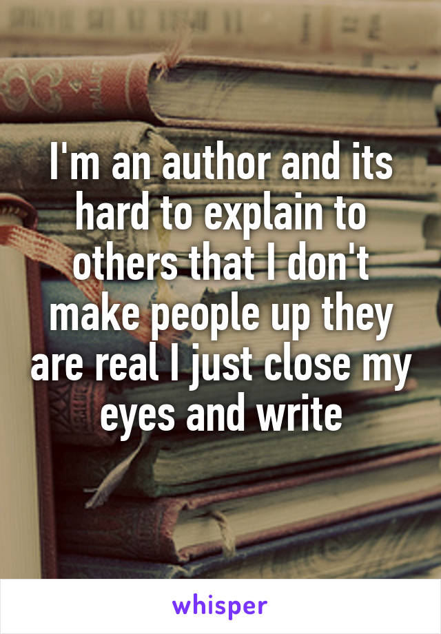 I'm an author and its hard to explain to others that I don't make people up they are real I just close my eyes and write
