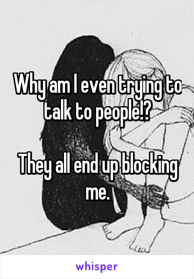 Why am I even trying to talk to people!?

They all end up blocking me.