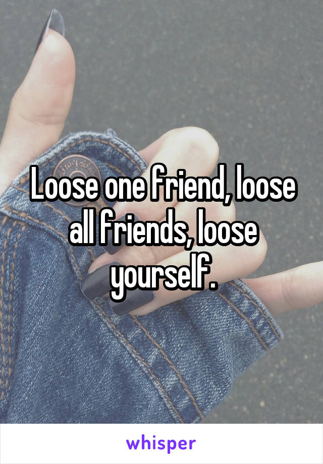 Loose one friend, loose all friends, loose yourself.