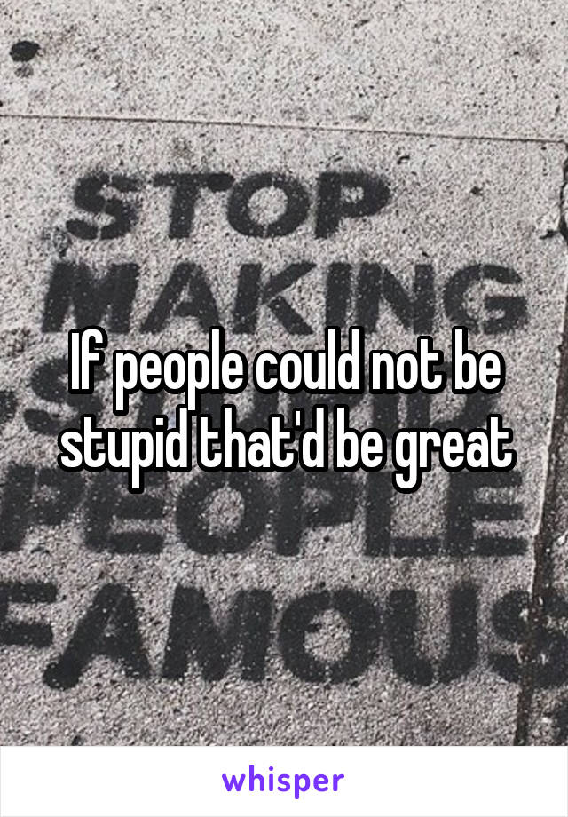 If people could not be stupid that'd be great