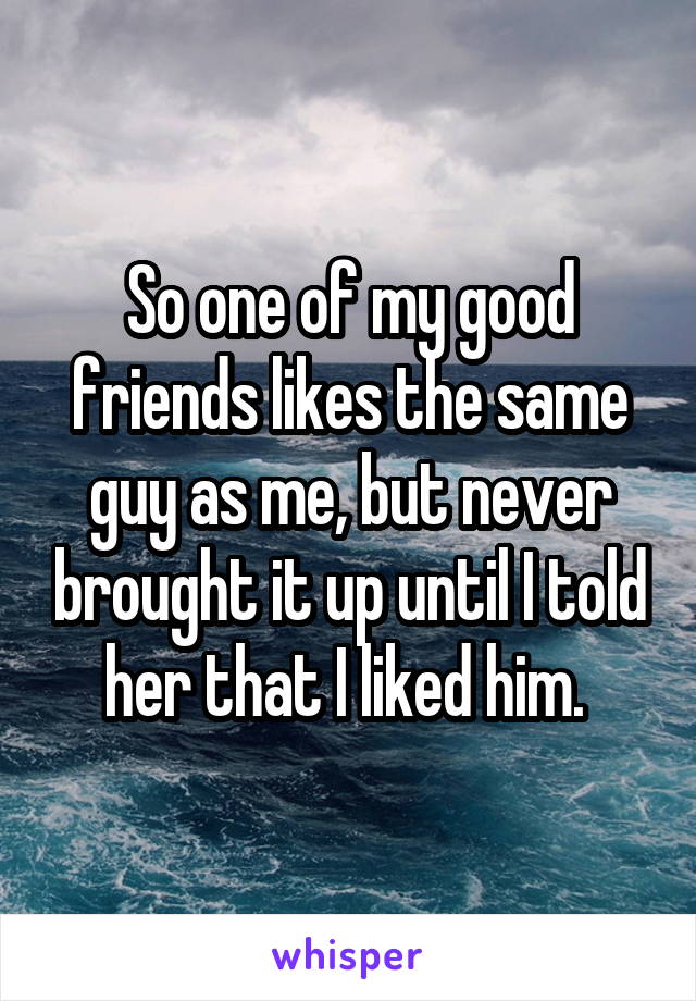 So one of my good friends likes the same guy as me, but never brought it up until I told her that I liked him. 