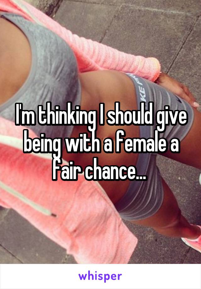 I'm thinking I should give being with a female a fair chance... 