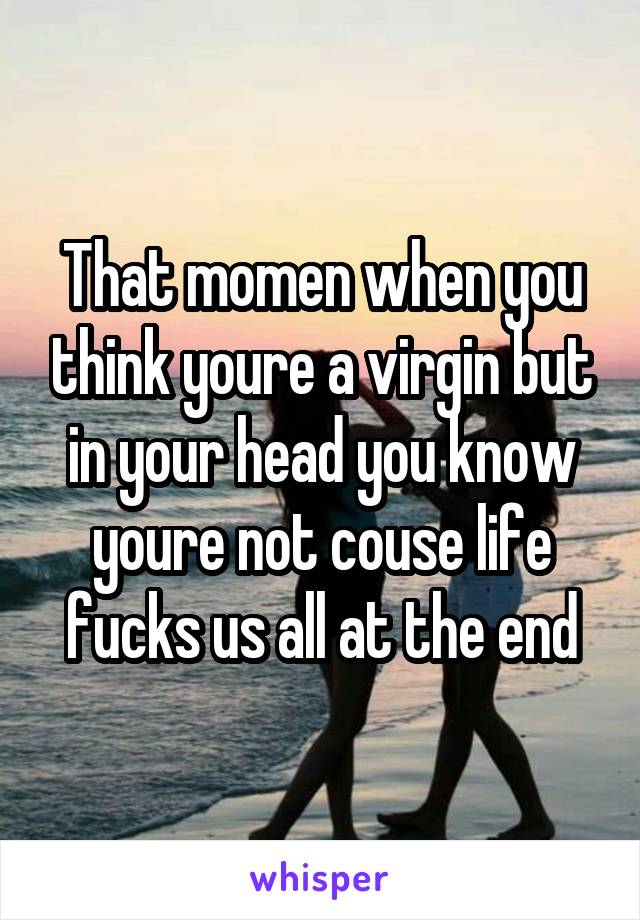 That momen when you think youre a virgin but in your head you know youre not couse life fucks us all at the end