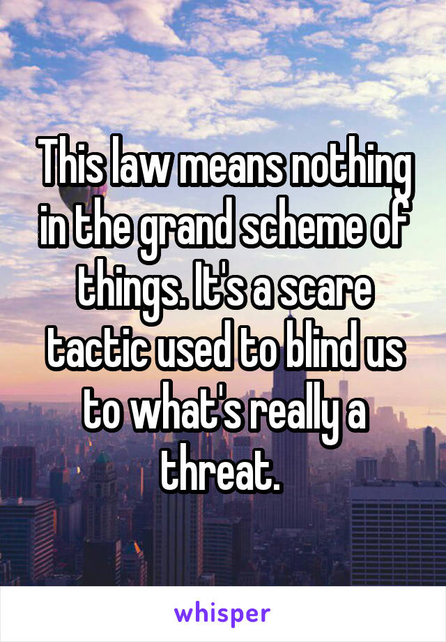 This law means nothing in the grand scheme of things. It's a scare tactic used to blind us to what's really a threat. 