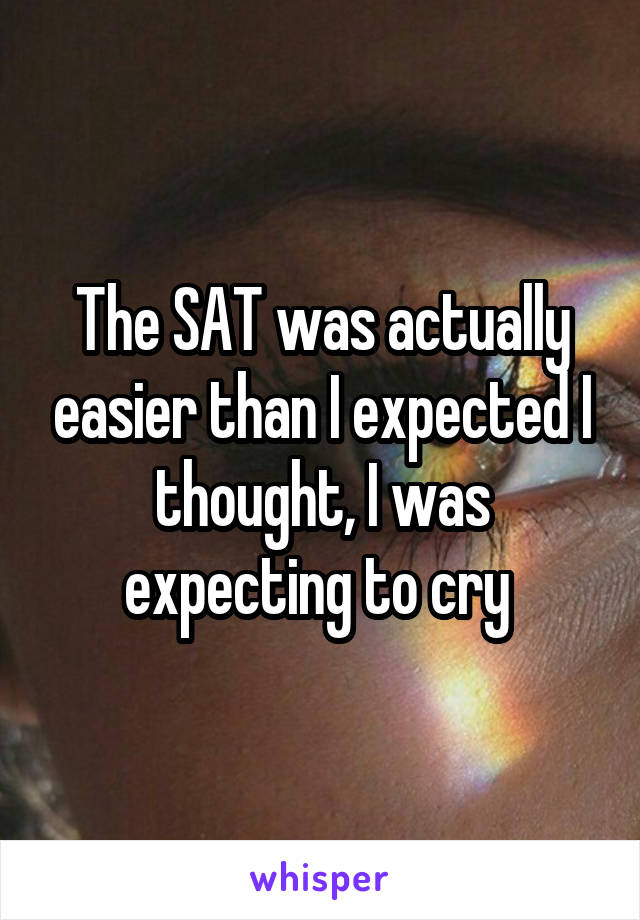 The SAT was actually easier than I expected I thought, I was expecting to cry 