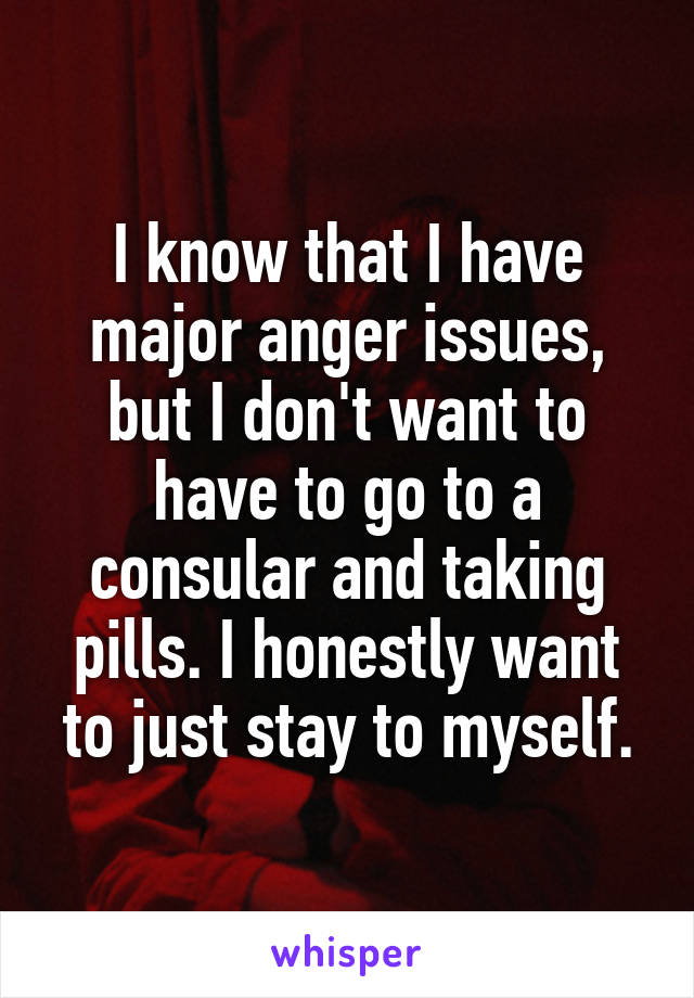 I know that I have major anger issues, but I don't want to have to go to a consular and taking pills. I honestly want to just stay to myself.