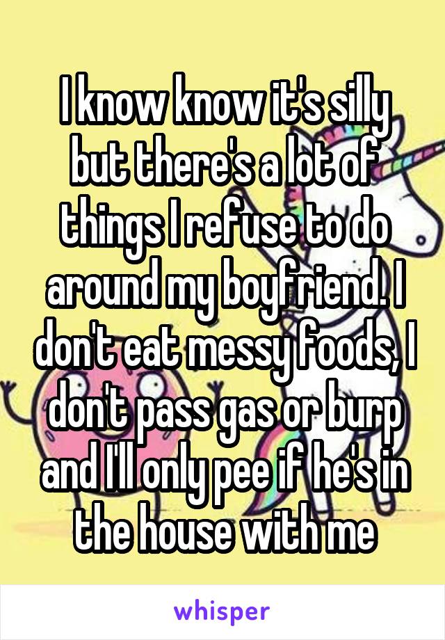 I know know it's silly but there's a lot of things I refuse to do around my boyfriend. I don't eat messy foods, I don't pass gas or burp and I'll only pee if he's in the house with me