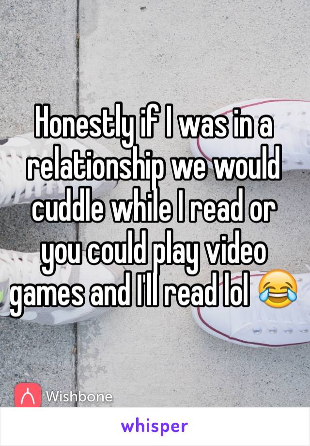 Honestly if I was in a relationship we would cuddle while I read or you could play video games and I'll read lol 😂