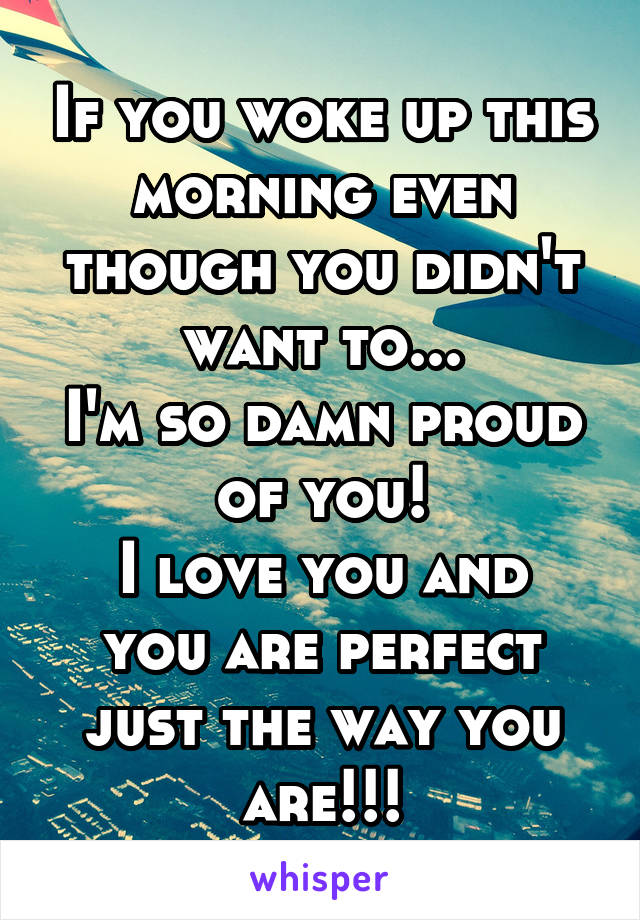 If you woke up this morning even though you didn't want to...
I'm so damn proud of you!
I love you and you are perfect just the way you are!!!