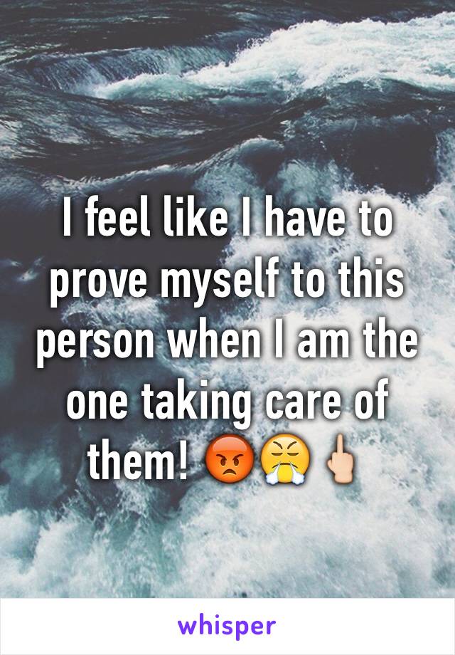 I feel like I have to prove myself to this person when I am the one taking care of them! 😡😤🖕🏻