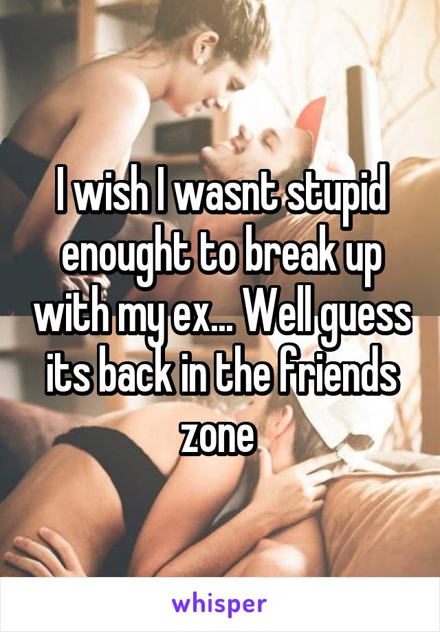 I wish I wasnt stupid enought to break up with my ex... Well guess its back in the friends zone 