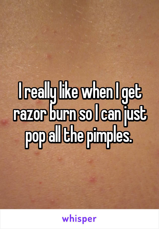 I really like when I get razor burn so I can just pop all the pimples. 