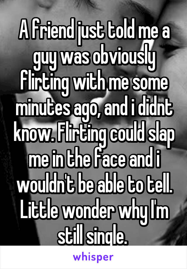 A friend just told me a guy was obviously flirting with me some minutes ago, and i didnt know. Flirting could slap me in the face and i wouldn't be able to tell. Little wonder why I'm still single. 