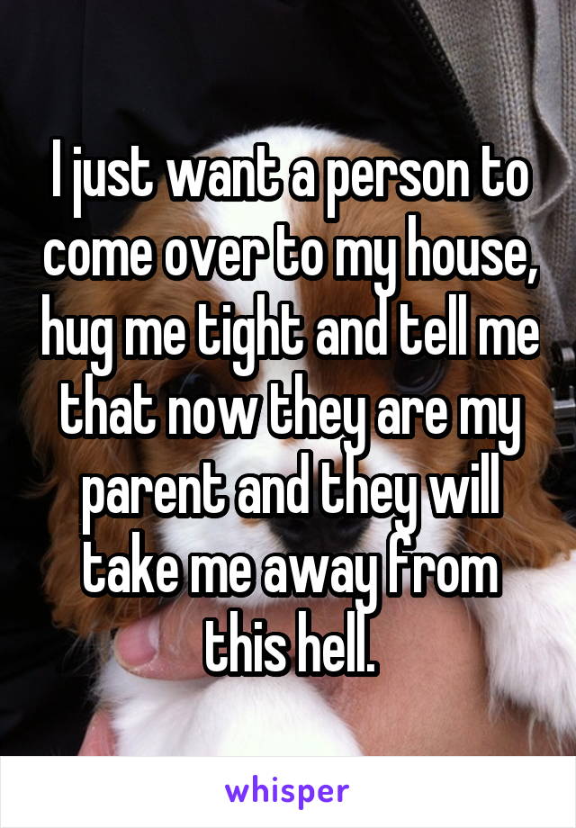 I just want a person to come over to my house, hug me tight and tell me that now they are my parent and they will take me away from this hell.