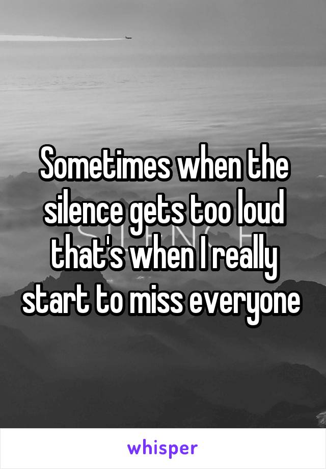 Sometimes when the silence gets too loud that's when I really start to miss everyone 