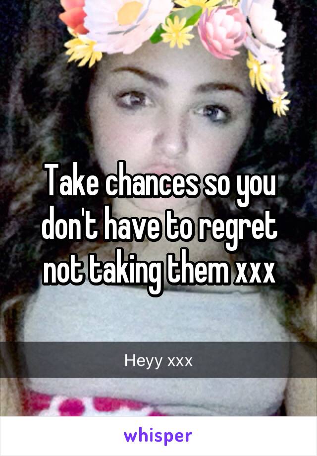 Take chances so you don't have to regret not taking them xxx