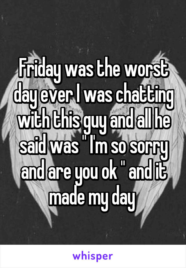 Friday was the worst day ever I was chatting with this guy and all he said was " I'm so sorry and are you ok " and it made my day 