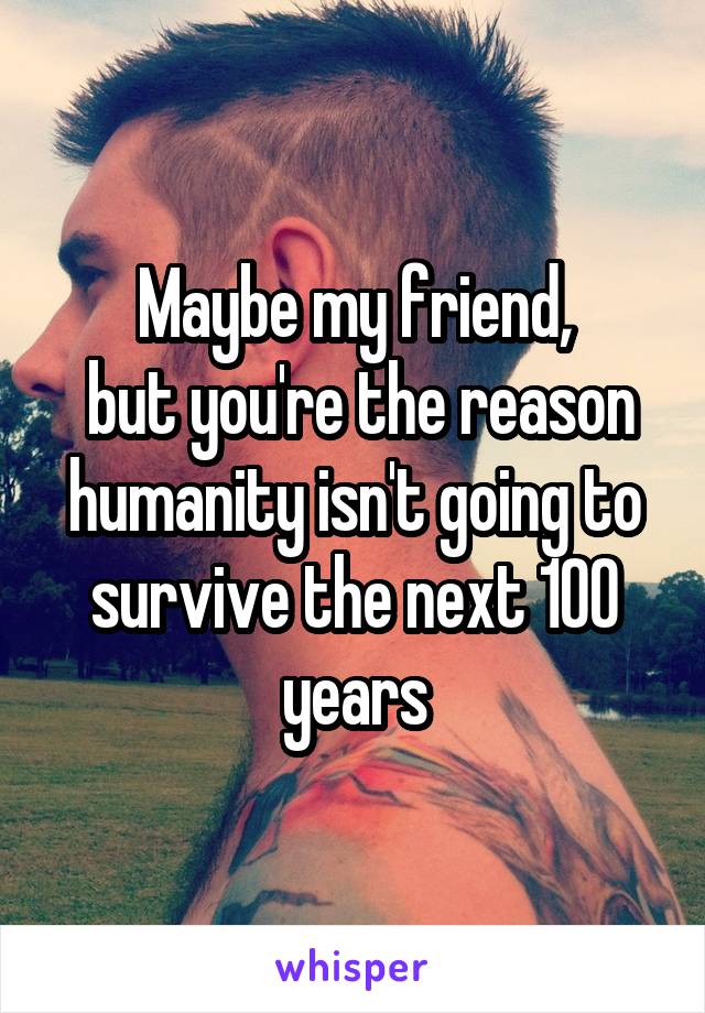 Maybe my friend,
 but you're the reason humanity isn't going to survive the next 100 years