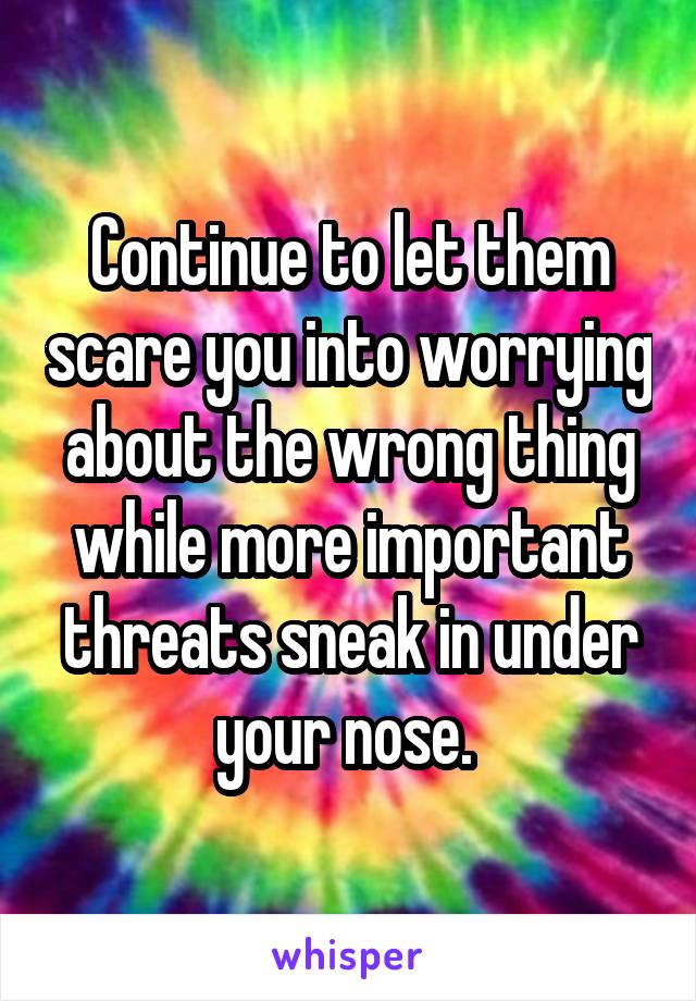 Continue to let them scare you into worrying about the wrong thing while more important threats sneak in under your nose. 