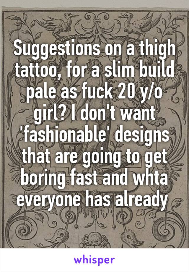 Suggestions on a thigh tattoo, for a slim build pale as fuck 20 y/o girl? I don't want 'fashionable' designs that are going to get boring fast and whta everyone has already 
