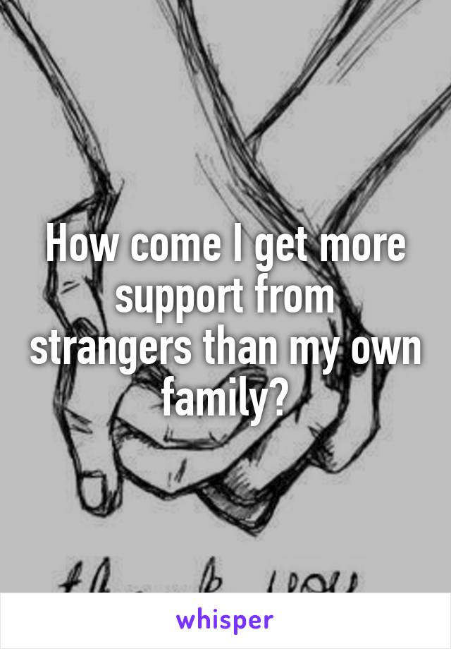 How come I get more support from strangers than my own family?