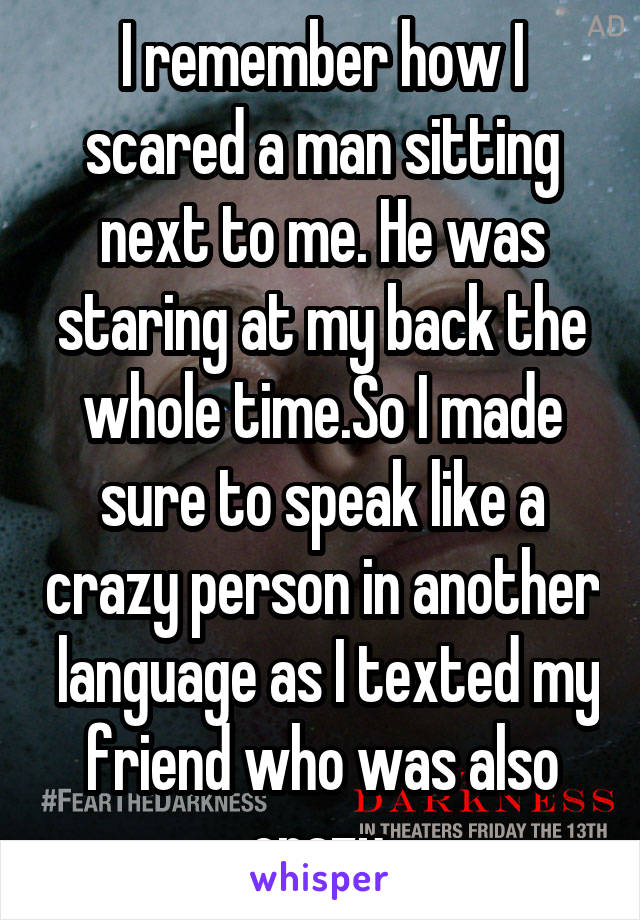 I remember how I scared a man sitting next to me. He was staring at my back the whole time.So I made sure to speak like a crazy person in another  language as I texted my friend who was also crazy.