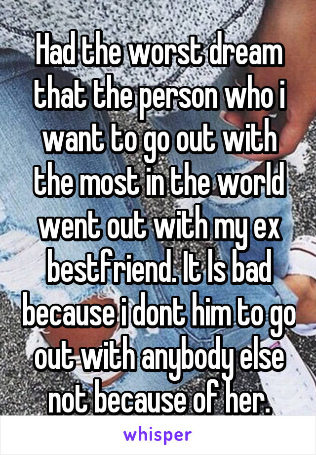 Had the worst dream that the person who i want to go out with the most in the world went out with my ex bestfriend. It ls bad because i dont him to go out with anybody else not because of her.