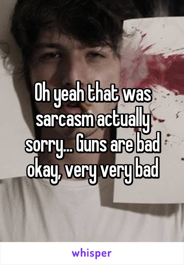 Oh yeah that was sarcasm actually sorry... Guns are bad okay, very very bad