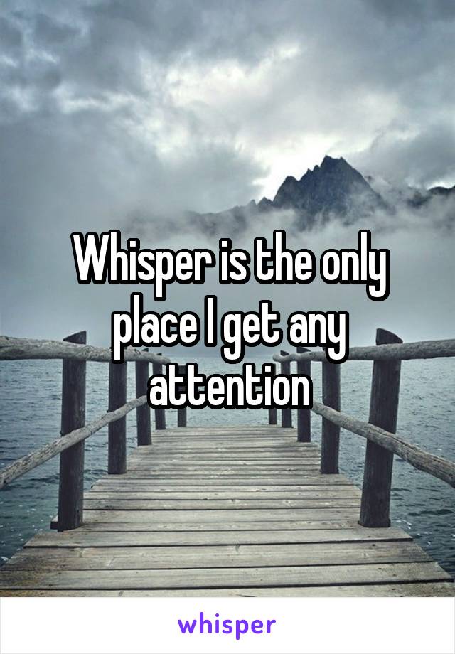 Whisper is the only place I get any attention