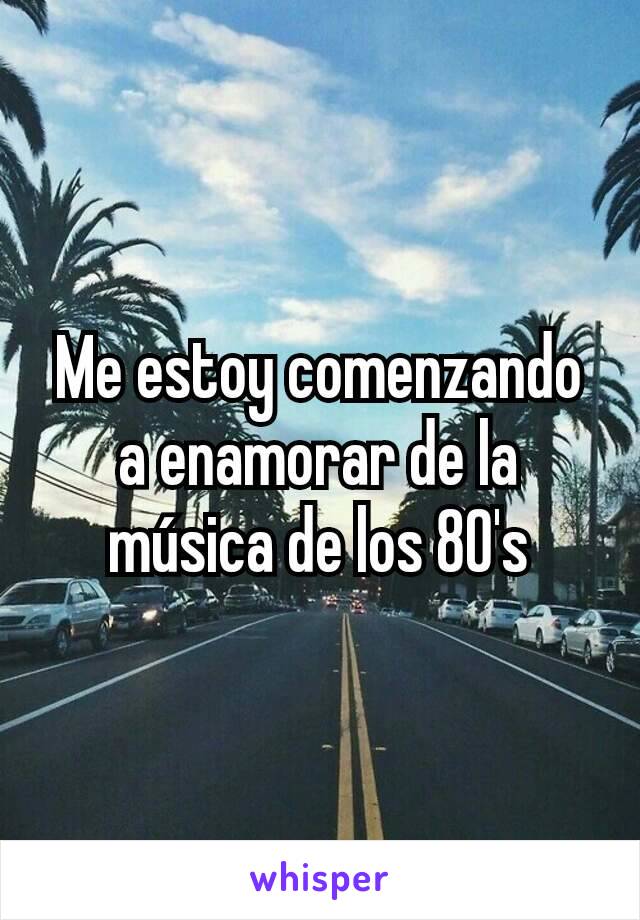 Me estoy comenzando a enamorar de la música de los 80's