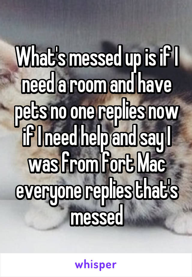 What's messed up is if I need a room and have pets no one replies now if I need help and say I was from fort Mac everyone replies that's messed