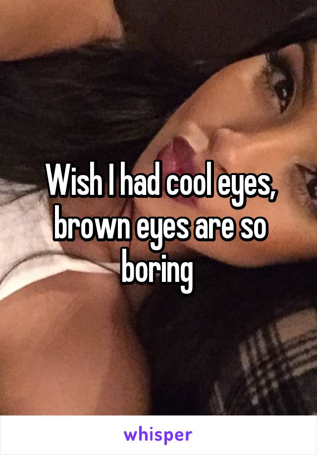 Wish I had cool eyes, brown eyes are so boring 