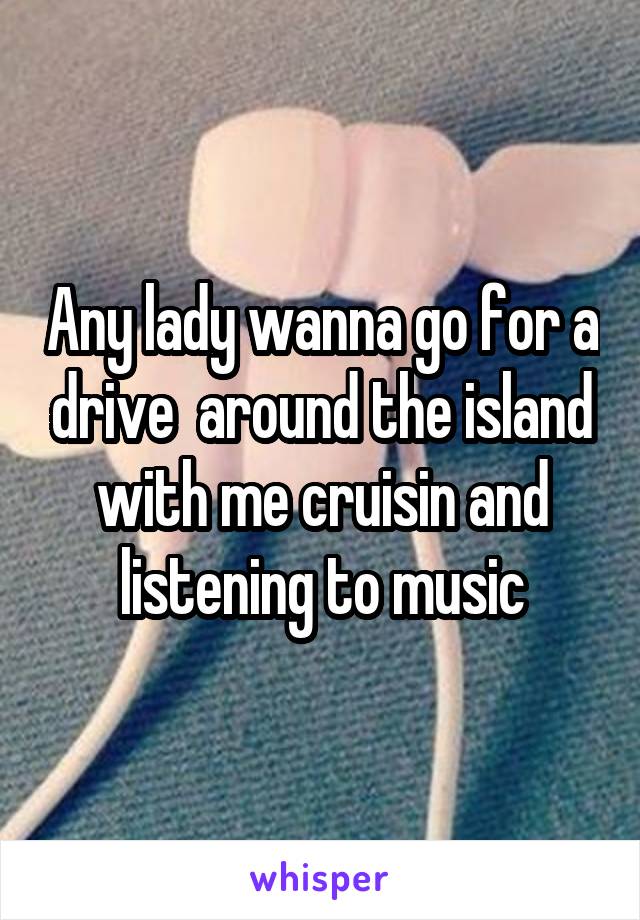 Any lady wanna go for a drive  around the island with me cruisin and listening to music