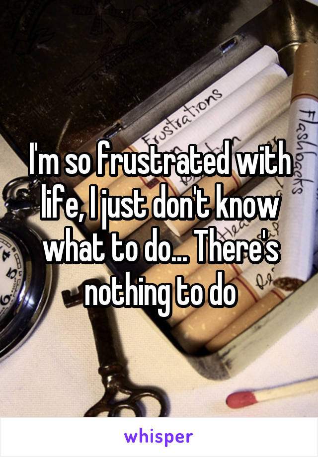 I'm so frustrated with life, I just don't know what to do... There's nothing to do