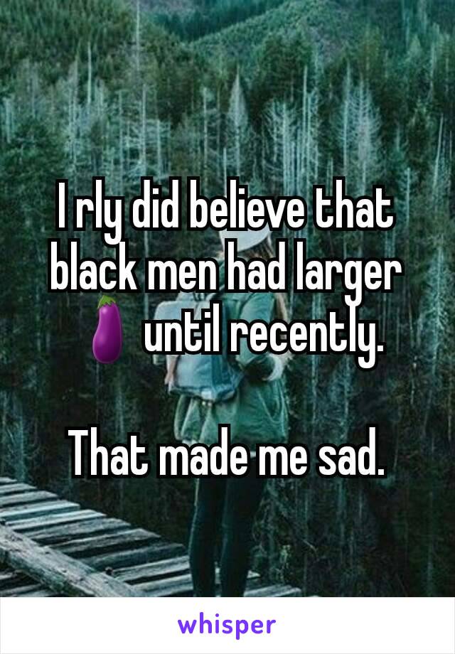 I rly did believe that black men had larger 🍆until recently.

That made me sad.