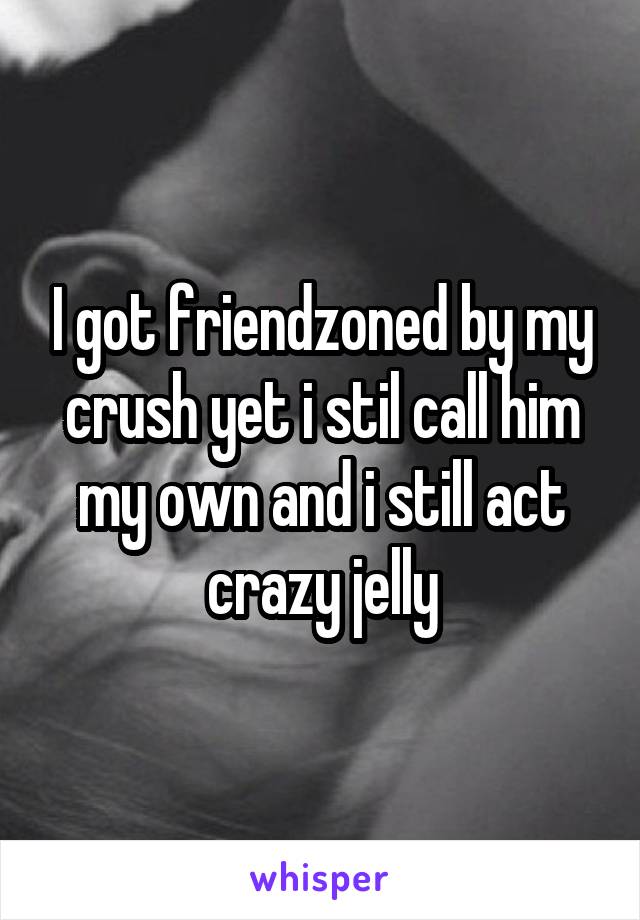 I got friendzoned by my crush yet i stil call him my own and i still act crazy jelly