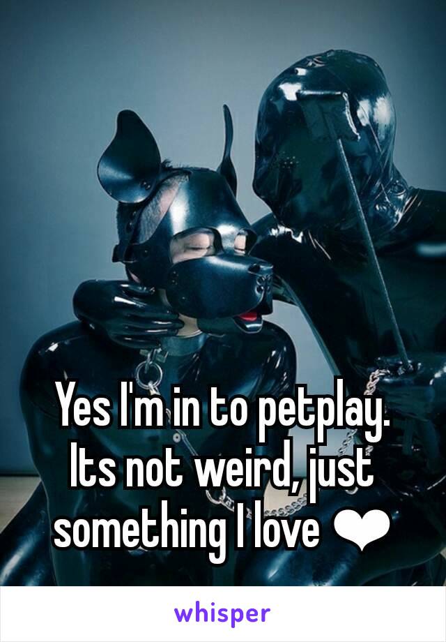 Yes I'm in to petplay. Its not weird, just something I love ❤