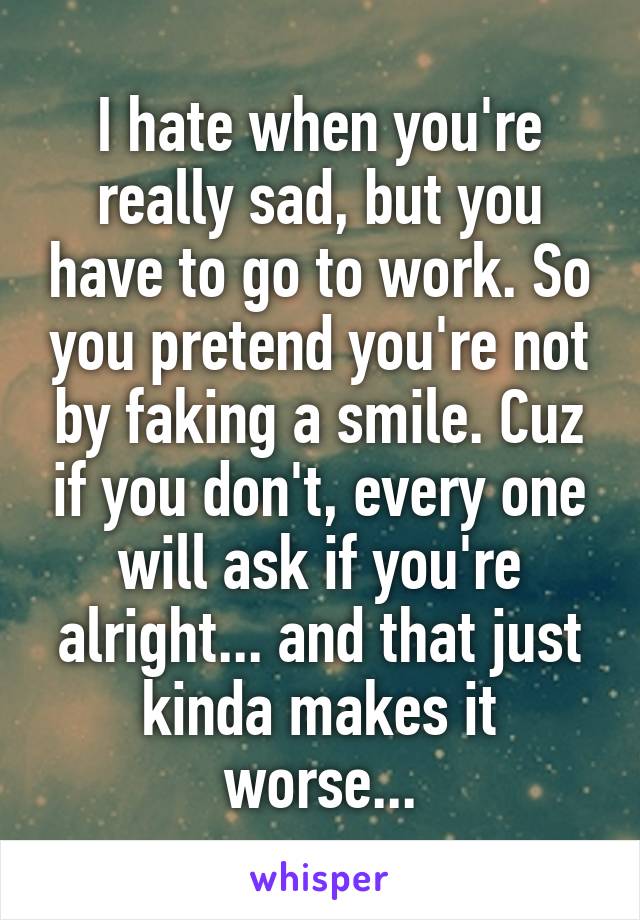 I hate when you're really sad, but you have to go to work. So you pretend you're not by faking a smile. Cuz if you don't, every one will ask if you're alright... and that just kinda makes it worse...