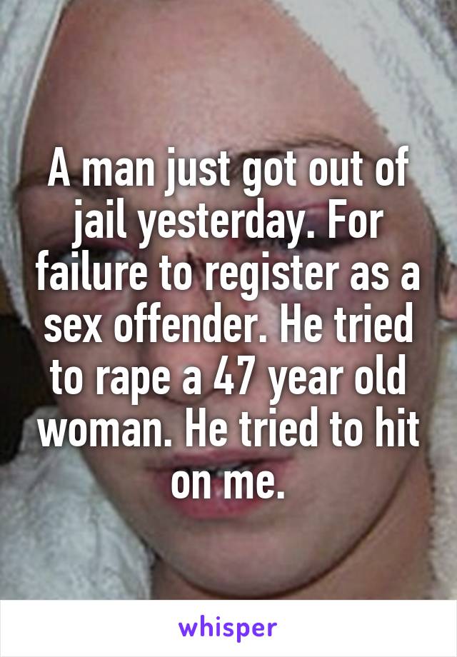 A man just got out of jail yesterday. For failure to register as a sex offender. He tried to rape a 47 year old woman. He tried to hit on me.